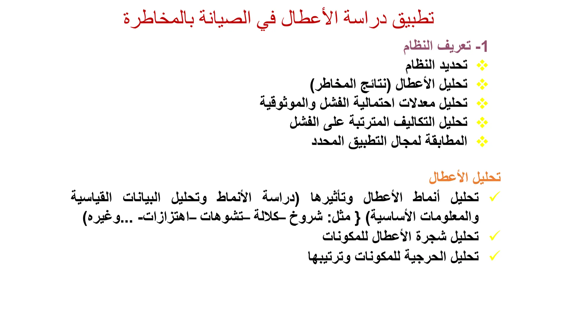 ‫الصيانة‬ ‫في‬ ‫األعطال‬ ‫دراسة‬ ‫تطبيق‬
‫بالمخاطرة‬
1
-
‫تعريف‬
‫النظام‬

‫تحديد‬
‫النظام‬

‫تحليل‬
‫األعطال‬
(
‫نتائج‬
‫المخاطر‬
)

‫تحليل‬
‫معدالت‬
‫احتمالية‬
‫الفشل‬
‫والموثوقية‬

‫تحليل‬
‫التكاليف‬
‫المترتبة‬
‫على‬
‫الفشل‬

‫المطابقة‬
‫لمجال‬
‫التطبيق‬
‫المحدد‬
‫تحليل‬
‫األعطال‬

‫تحليل‬
‫أنماط‬
‫األعطال‬
‫وتأثيرها‬
(
‫دراسة‬
‫األنماط‬
‫وتحليل‬
‫البيانات‬
‫القياسية‬
‫والمعلومات‬
‫األساسية‬
)
{
‫مثل‬
:
‫شروخ‬
–
‫كاللة‬
–
‫تشوهات‬
–
‫اهتزازات‬
-
...
‫وغيره‬
)

‫تحليل‬
‫شجرة‬
‫األعطال‬
‫للمكونات‬

‫تحليل‬
‫الحرجية‬
‫للمكونات‬
‫وترتيبها‬
 