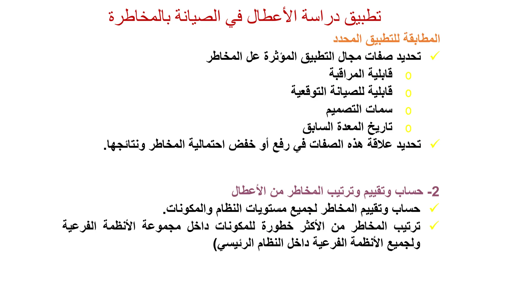 ‫الصيانة‬ ‫في‬ ‫األعطال‬ ‫دراسة‬ ‫تطبيق‬
‫بالمخاطرة‬
2
-
‫حساب‬
‫وتقييم‬
‫وترتيب‬
‫المخاطر‬
‫من‬
‫األعطال‬

‫حساب‬
‫وتقييم‬
‫المخاطر‬
‫لجميع‬
‫مستويات‬
‫النظام‬
‫والمكونات‬
.

‫ترتيب‬
‫المخاطر‬
‫من‬
‫األكثر‬
‫خطورة‬
‫للمكونات‬
‫داخل‬
‫مجموعة‬
‫األنظمة‬
‫الفرعية‬
‫ولجميع‬
‫األنظمة‬
‫الفرعية‬
‫داخل‬
‫النظام‬
‫الرئيسي‬
)
‫المطابقة‬
‫للتطبيق‬
‫المحدد‬

‫تحديد‬
‫صفات‬
‫مجال‬
‫التطبيق‬
‫المؤثرة‬
‫عل‬
‫المخاطر‬
o
‫قابلية‬
‫المراقبة‬
o
‫قابلية‬
‫للصيانة‬
‫التوقعية‬
o
‫سمات‬
‫التصميم‬
o
‫تاريخ‬
‫المعدة‬
‫السابق‬

‫تحديد‬
‫عالقة‬
‫هذه‬
‫الصفات‬
‫في‬
‫رفع‬
‫أو‬
‫خفض‬
‫احتمالية‬
‫المخاطر‬
‫ونتائجها‬
.
 
