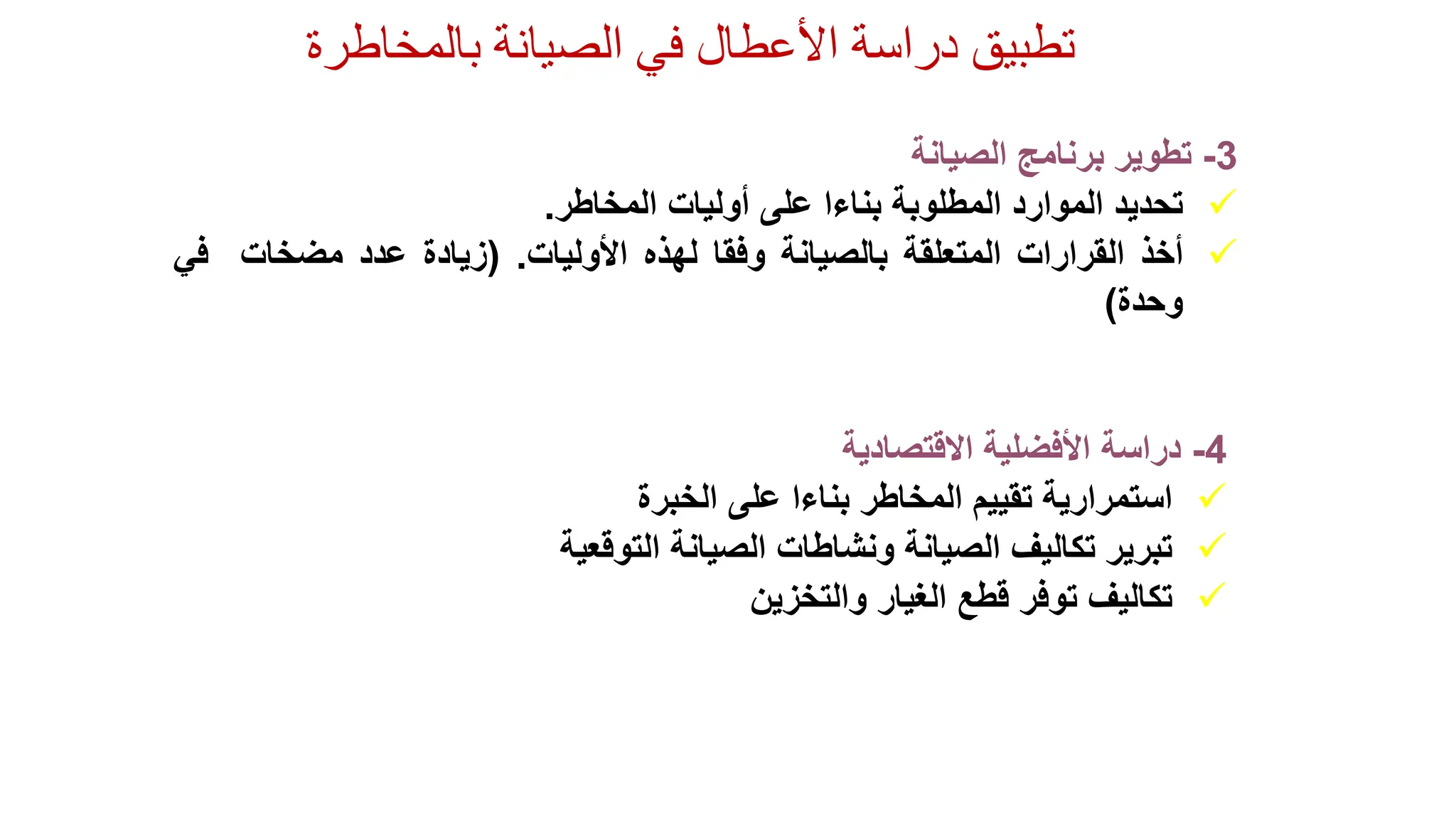 ‫الصيانة‬ ‫في‬ ‫األعطال‬ ‫دراسة‬ ‫تطبيق‬
‫بالمخاطرة‬
4
-
‫دراسة‬
‫األفضلية‬
‫االقتصادية‬

‫استمرارية‬
‫تقييم‬
‫المخاطر‬
‫بناءا‬
‫على‬
‫الخبرة‬

‫تبرير‬
‫تكاليف‬
‫الصيانة‬
‫ونشاطات‬
‫الصيانة‬
‫التوقعية‬

‫تكاليف‬
‫توفر‬
‫قطع‬
‫الغيار‬
‫والتخزين‬
3
-
‫تطوير‬
‫برنامج‬
‫الصيانة‬

‫تحديد‬
‫الموارد‬
‫المطلوبة‬
‫بناءا‬
‫على‬
‫أوليات‬
‫المخاطر‬
.

‫أخذ‬
‫القرارات‬
‫المتعلقة‬
‫بالصيانة‬
‫وفقا‬
‫لهذه‬
‫األوليات‬
.
(
‫زيادة‬
‫عدد‬
‫مضخات‬
‫ف‬
‫ي‬
‫وحدة‬
)
 