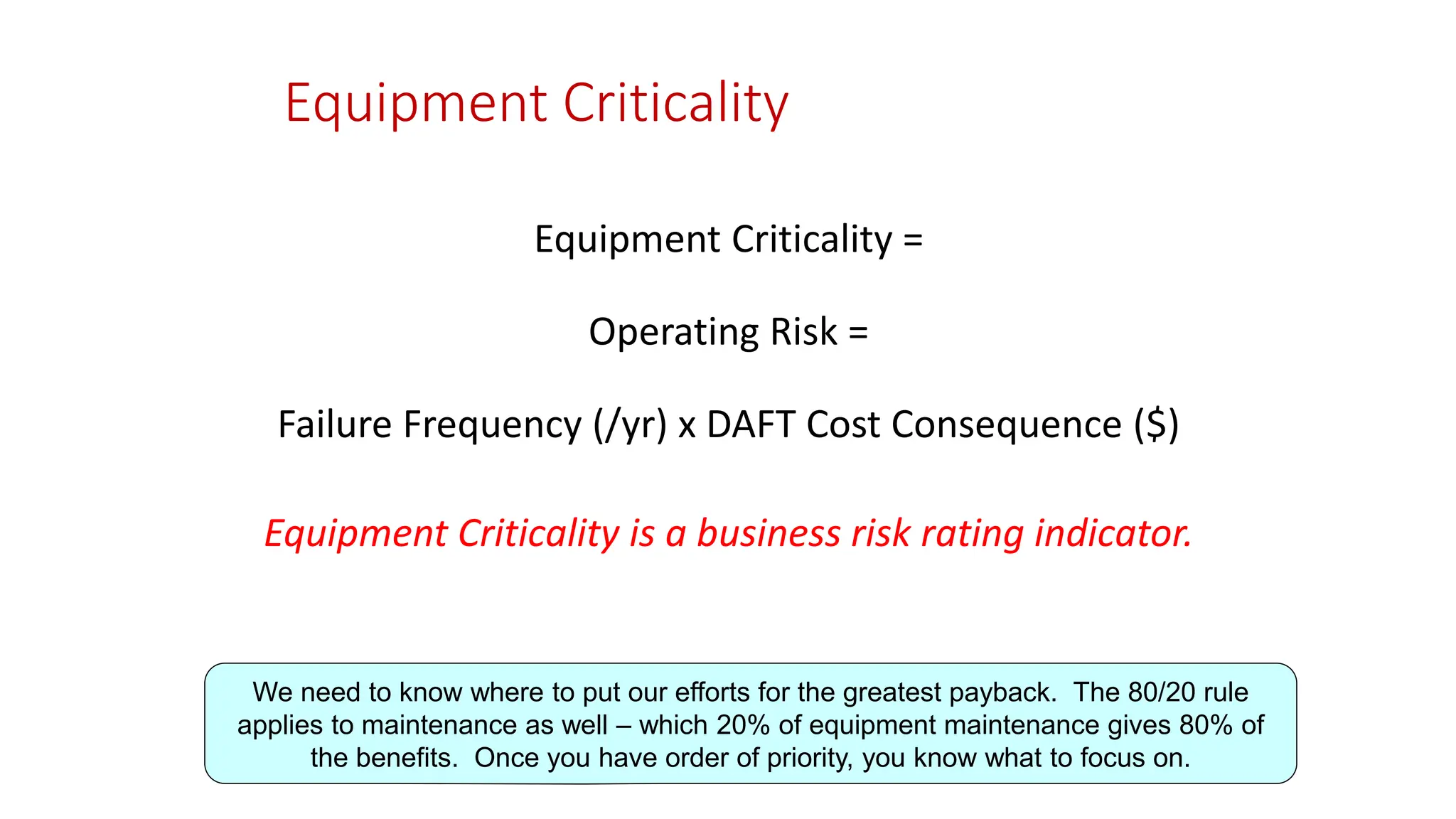 Equipment Criticality
Equipment Criticality =
Operating Risk =
Failure Frequency (/yr) x DAFT Cost Consequence ($)
Equipment Criticality is a business risk rating indicator.
We need to know where to put our efforts for the greatest payback. The 80/20 rule
applies to maintenance as well – which 20% of equipment maintenance gives 80% of
the benefits. Once you have order of priority, you know what to focus on.
 