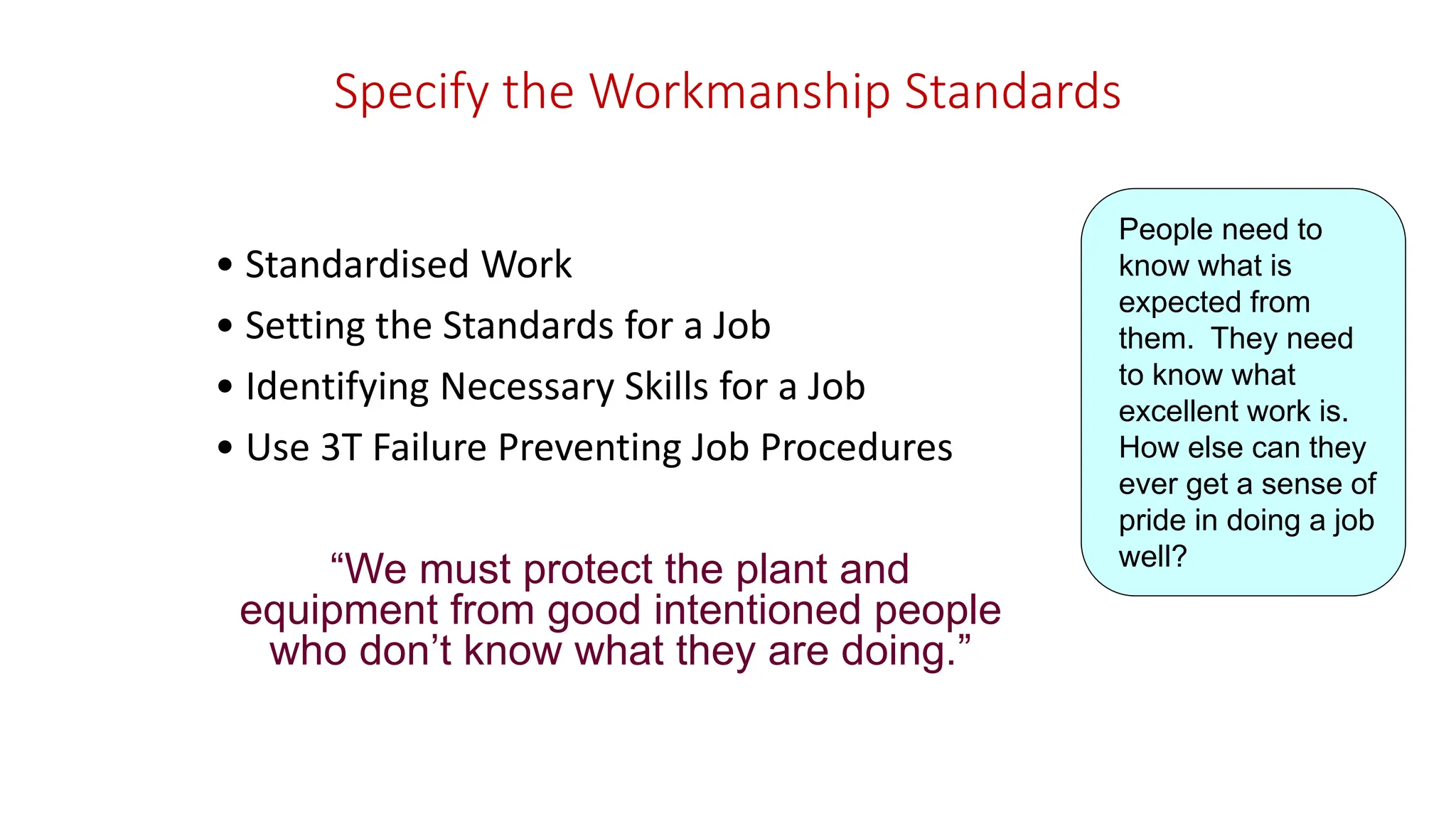 Specify the Workmanship Standards
• Standardised Work
• Setting the Standards for a Job
• Identifying Necessary Skills for a Job
• Use 3T Failure Preventing Job Procedures
“We must protect the plant and
equipment from good intentioned people
who don’t know what they are doing.”
People need to
know what is
expected from
them. They need
to know what
excellent work is.
How else can they
ever get a sense of
pride in doing a job
well?
 