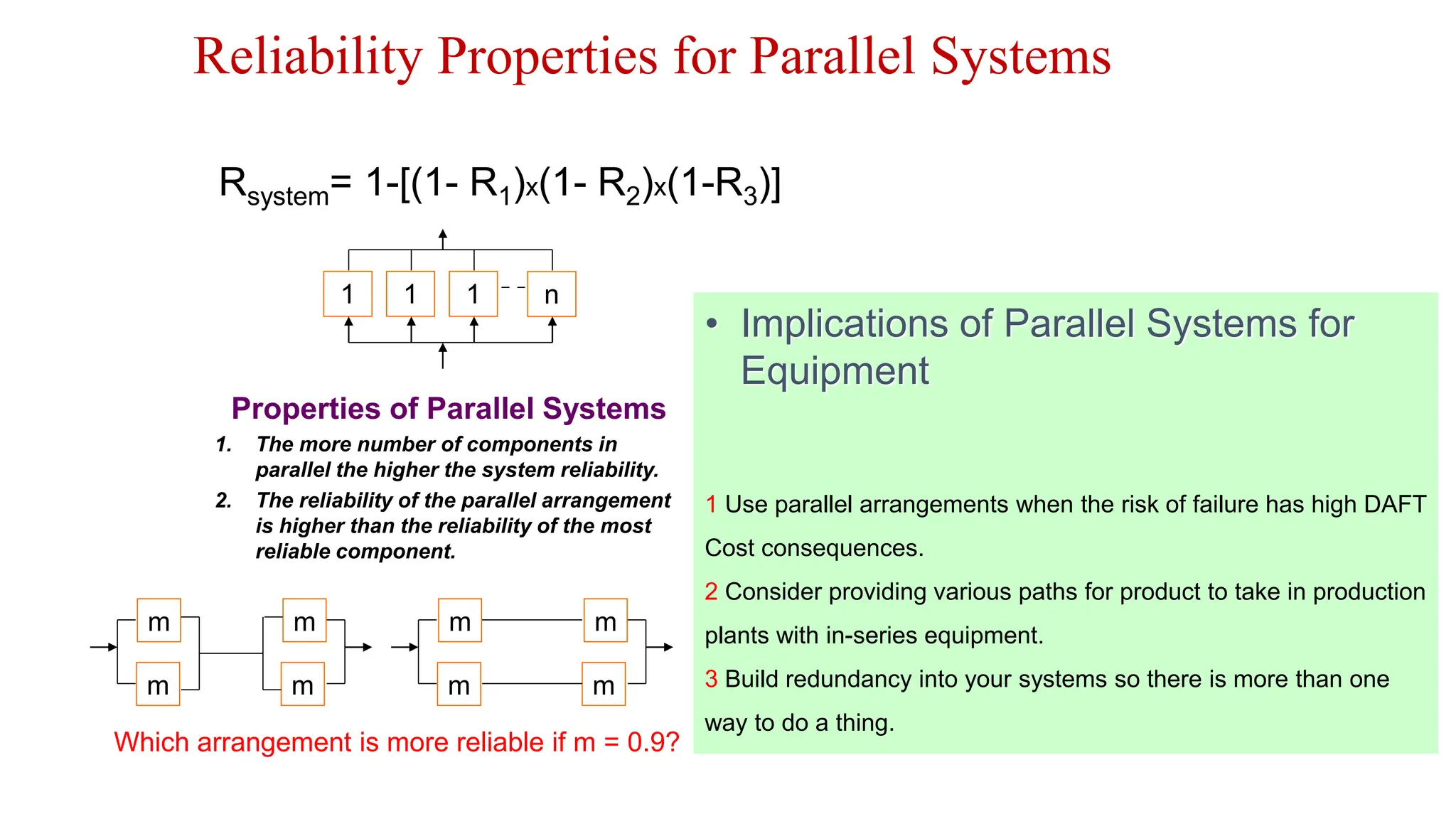 Reliability Properties for Parallel Systems
1 1 1 n
Rsystem= 1-[(1- R1)x(1- R2)x(1-R3)]
Properties of Parallel Systems
1. The more number of components in
parallel the higher the system reliability.
2. The reliability of the parallel arrangement
is higher than the reliability of the most
reliable component.
m
m m
m
m
m m
m
Which arrangement is more reliable if m = 0.9?
• Implications of Parallel Systems for
Equipment
1 Use parallel arrangements when the risk of failure has high DAFT
Cost consequences.
2 Consider providing various paths for product to take in production
plants with in-series equipment.
3 Build redundancy into your systems so there is more than one
way to do a thing.
 