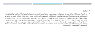 
‫لخاتمة‬

‫ة‬ ‫والتكنولوجي‬ ‫ة‬ ‫واالجتماعي‬ ‫ة‬ ‫البيئي‬ ‫التغيرات‬ ‫ل‬ ‫ظ‬ ‫ي‬ ‫ف‬ ‫تراتيجية‬ ‫اس‬ ‫ضرورة‬ ‫بح‬ ‫أص‬ ‫تدامة‬ ‫مس‬ ‫ة‬ ‫بشري‬ ‫موارد‬ ‫إدارة‬ ‫و‬ ‫نح‬ ‫التحول‬ ‫ن‬ ‫إ‬
‫الخضراء‬ ‫البشرية‬ ‫الموارد‬ ‫ممارسات‬ ‫تطبيق‬ ‫جانب‬ ‫إلى‬ ،‫والشمول‬ ،‫والمساواة‬ ،‫والتنوع‬ ،‫االستدامة‬ ‫مبادئ‬ ‫فدمج‬ .‫المتسارعة‬
‫ر‬ ‫ومعايي‬
ESG
‫م‬ ‫التعل‬ ‫هم‬ ‫يس‬ ‫ا‬ ‫كم‬ .‫ية‬ ‫تنافس‬ ‫أعمال‬ ‫ة‬ ‫بيئ‬ ‫ي‬ ‫ف‬ ‫تمراريتها‬ ‫اس‬ ‫ن‬ ‫ويضم‬ ‫ف‬ ‫التكي‬ ‫ى‬ ‫عل‬ ‫سات‬ ‫المؤس‬ ‫قدرة‬ ‫يعزز‬ ،
.‫االجتماعية‬ ‫والمسؤولية‬ ‫االقتصادية‬ ‫الكفاءة‬ ‫بين‬ ‫التوازن‬ ‫وتحقيق‬ ‫البشرية‬ ‫الكفاءات‬ ‫تمكين‬ ‫في‬ ‫المستمر‬ ‫والتطوير‬ ‫اإللكتروني‬
‫ى‬ ‫عل‬ ‫تدامة‬ ‫المس‬ ‫ة‬ ‫التنمي‬ ‫ق‬ ‫يحق‬ ً‫وابتكارا‬ ً‫وعدال‬ ً‫شموال‬ ‫ر‬ ‫أكث‬ ‫نموذج‬ ‫و‬ ‫نح‬ ‫ه‬ ‫يتج‬ ‫ة‬ ‫البشري‬ ‫الموارد‬ ‫إدارة‬ ‫تقبل‬ ‫مس‬ ‫ن‬ ‫فإ‬ ،‫ك‬ ‫وبذل‬
.‫والمجتمعي‬ ‫المؤسسي‬ ‫المستويين‬
 