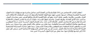 
‫من‬ ‫االجتماعي‬ ‫الجانب‬ ‫يغطي‬
ESG
‫الموارد‬ ‫إدارة‬ ‫مسؤوليات‬ ‫مع‬ ‫مباشرة‬ ‫تتداخل‬ ‫التي‬ ‫القضايا‬ ‫من‬ ‫ا‬ً‫ع‬‫واس‬ ‫ًا‬‫ف‬‫طي‬
‫ي‬ ‫ف‬ ‫االختالفات‬ ‫المنظمات‬ ‫ى‬ ‫تتبن‬ ‫ن‬ ‫أ‬ ‫والشمول‬ ‫ة‬ ‫العامل‬ ‫القوى‬ ‫تنوع‬ ‫جهود‬ ‫ن‬ ‫تضم‬ .‫برتها‬ ‫خ‬ ‫ومجاالت‬ ‫ة‬ ‫التقليدي‬ ‫ة‬ ‫البشري‬
،‫العمل‬ ‫ممارسات‬ ‫تعتبر‬ .‫الفرص‬ ‫وتكافؤ‬ ‫لالبتكار‬ ‫األهمية‬ ‫بالغ‬ ‫أمر‬ ‫وهو‬ ،‫أخرى‬ ‫وأبعاد‬ ،‫والعمر‬ ،‫واإلثنية‬ ،‫والجنس‬ ،‫العرق‬
‫ة‬ ‫األخالقي‬ ‫ر‬ ‫المعايي‬ ‫س‬ ‫تعك‬ ‫اسية‬ ‫أس‬ ‫مكونات‬ ،‫ان‬ ‫اإلنس‬ ‫حقوق‬ ‫واحترام‬ ،‫ل‬ ‫العم‬ ‫وظروف‬ ،‫ة‬ ‫العادل‬ ‫األجور‬ ‫ك‬ ‫ذل‬ ‫ي‬ ‫ف‬ ‫ا‬ ‫بم‬
‫ن‬ ‫الموظفي‬ ‫حة‬ ‫ص‬ ‫ى‬ ‫عل‬ ‫ة‬ ‫البشري‬ ‫الموارد‬ ‫اهتمام‬ ‫ز‬ ‫يرك‬ ،‫ك‬ ‫ذل‬ ‫ى‬ ‫إل‬ ‫ة‬ ‫باإلضاف‬ .‫للعمل‬ ‫ي‬ ‫االجتماع‬ ‫ص‬ ‫والترخي‬ ‫ة‬ ‫للشرك‬
‫ج‬ ‫برام‬ ‫برز‬ ‫ت‬ .‫منتجة‬ ‫ة‬ ‫بيئ‬ ‫ويعزز‬ ‫ل‬ ‫العم‬ ‫مكان‬ ‫ر‬ ‫مخاط‬ ‫ن‬ ‫م‬ ‫ل‬ ‫يقل‬ ‫ا‬ ‫مم‬ ،‫ة‬ ‫والعقلي‬ ‫دية‬ ‫الجس‬ ‫ة‬ ‫للرفاهي‬ ً‫معالجة‬ ‫المتهم‬ ‫وس‬
‫ة‬‫المجتمعي‬ ‫ة‬‫المشارك‬ ‫مبادرات‬ ‫ر‬‫تظه‬ ‫ا‬‫بينم‬ ،‫تقبل‬‫للمس‬ ‫تعداد‬‫واالس‬ ‫ن‬‫الموظفي‬ ‫و‬‫بنم‬ ‫ة‬‫المنظم‬ ‫التزام‬ ‫ر‬‫والتطوي‬ ‫ب‬‫التدري‬
‫االجتماعية‬ ‫القيمة‬
beyond
‫عمل‬ ‫أطر‬ ‫تسعى‬ ‫التي‬ ‫االجتماعية‬ ‫المسؤولية‬ ‫العناصر‬ ‫هذه‬ ‫من‬ ‫كل‬ ‫تجسد‬ .‫العمل‬ ‫مكان‬
ESG
.‫عنه‬ ‫غنى‬ ‫ال‬ ‫البشرية‬ ‫الموارد‬ ‫إدارة‬ ‫دور‬ ‫يجعل‬ ‫مما‬ ،‫عنها‬ ‫واإلبالغ‬ ‫قياسها‬ ‫إلى‬
 