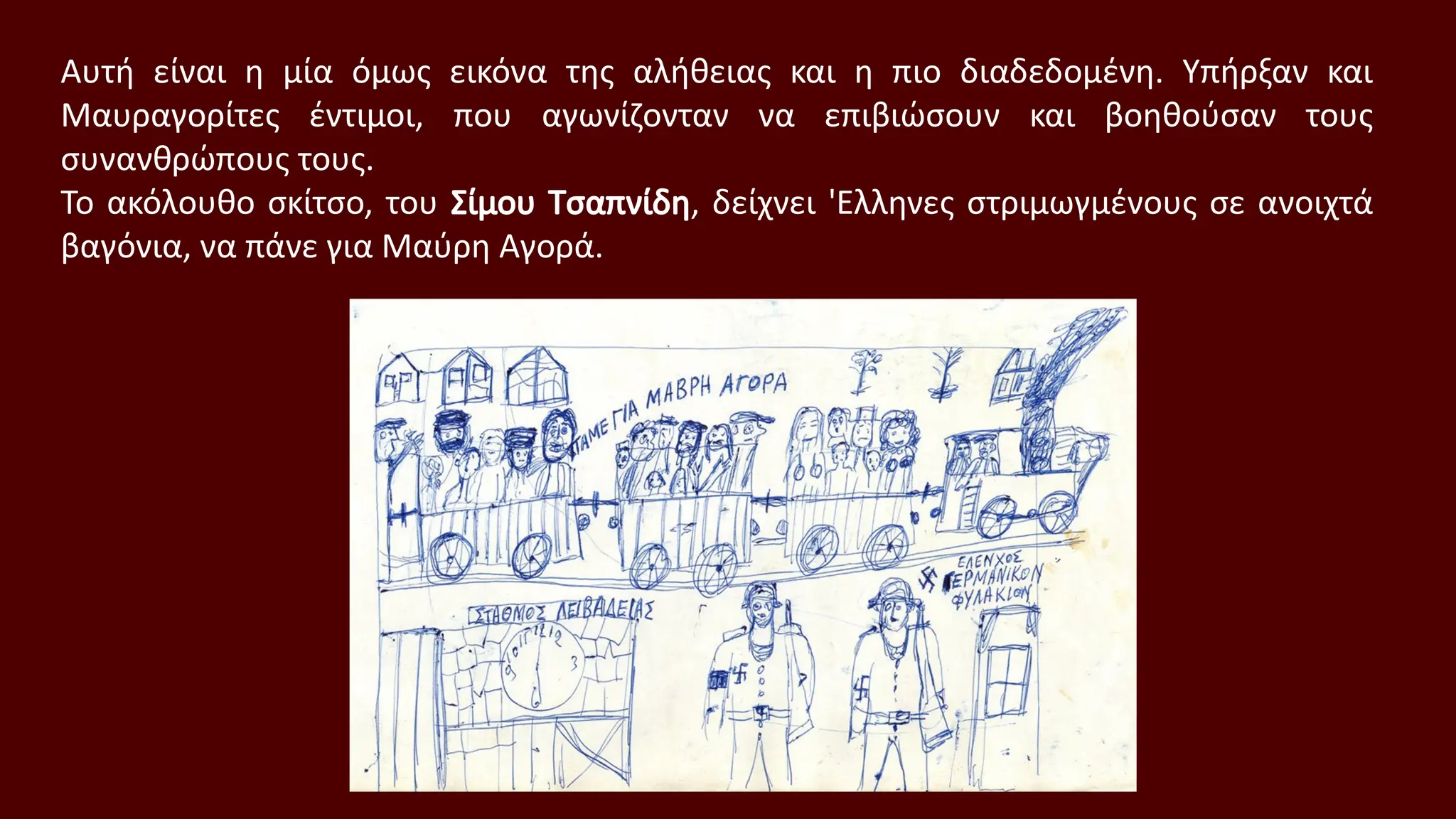 Αυτή είναι η μία όμως εικόνα της αλήθειας και η πιο διαδεδομένη. Υπήρξαν και
Μαυραγορίτες έντιμοι, που αγωνίζονταν να επιβιώσουν και βοηθούσαν τους
συνανθρώπους τους.
Το ακόλουθο σκίτσο, του Σίμου Τσαπνίδη, δείχνει 'Ελληνες στριμωγμένους σε ανοιχτά
βαγόνια, να πάνε για Μαύρη Αγορά.
 