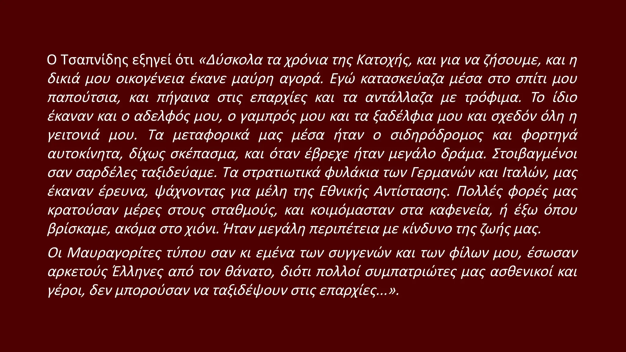 Ο Τσαπνίδης εξηγεί ότι «Δύσκολα τα χρόνια της Κατοχής, και για να ζήσουμε, και η
δικιά μου οικογένεια έκανε μαύρη αγορά. Εγώ κατασκεύαζα μέσα στο σπίτι μου
παπούτσια, και πήγαινα στις επαρχίες και τα αντάλλαζα με τρόφιμα. Το ίδιο
έκαναν και ο αδελφός μου, ο γαμπρός μου και τα ξαδέλφια μου και σχεδόν όλη η
γειτονιά μου. Τα μεταφορικά μας μέσα ήταν ο σιδηρόδρομος και φορτηγά
αυτοκίνητα, δίχως σκέπασμα, και όταν έβρεχε ήταν μεγάλο δράμα. Στοιβαγμένοι
σαν σαρδέλες ταξιδεύαμε. Τα στρατιωτικά φυλάκια των Γερμανών και Ιταλών, μας
έκαναν έρευνα, ψάχνοντας για μέλη της Εθνικής Αντίστασης. Πολλές φορές μας
κρατούσαν μέρες στους σταθμούς, και κοιμόμασταν στα καφενεία, ή έξω όπου
βρίσκαμε, ακόμα στο χιόνι. Ήταν μεγάλη περιπέτεια με κίνδυνο της ζωής μας.
Οι Μαυραγορίτες τύπου σαν κι εμένα των συγγενών και των φίλων μου, έσωσαν
αρκετούς Έλληνες από τον θάνατο, διότι πολλοί συμπατριώτες μας ασθενικοί και
γέροι, δεν μπορούσαν να ταξιδέψουν στις επαρχίες...».
 