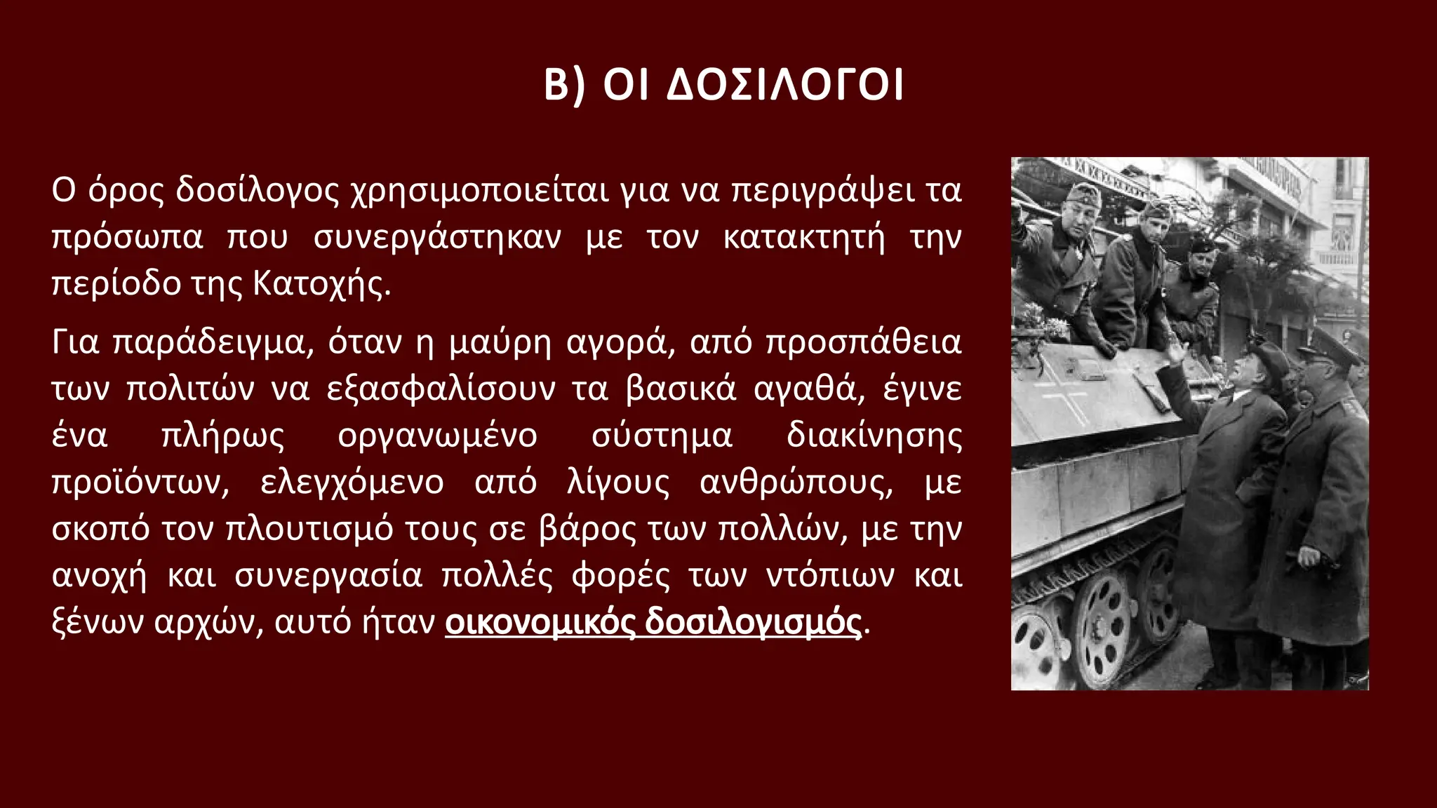 Ο όρος δοσίλογος χρησιμοποιείται για να περιγράψει τα
πρόσωπα που συνεργάστηκαν με τον κατακτητή την
περίοδο της Κατοχής.
Για παράδειγμα, όταν η μαύρη αγορά, από προσπάθεια
των πολιτών να εξασφαλίσουν τα βασικά αγαθά, έγινε
ένα πλήρως οργανωμένο σύστημα διακίνησης
προϊόντων, ελεγχόμενο από λίγους ανθρώπους, με
σκοπό τον πλουτισμό τους σε βάρος των πολλών, με την
ανοχή και συνεργασία πολλές φορές των ντόπιων και
ξένων αρχών, αυτό ήταν οικονομικός δοσιλογισμός.
Β) ΟΙ ΔΟΣΙΛΟΓΟΙ
 