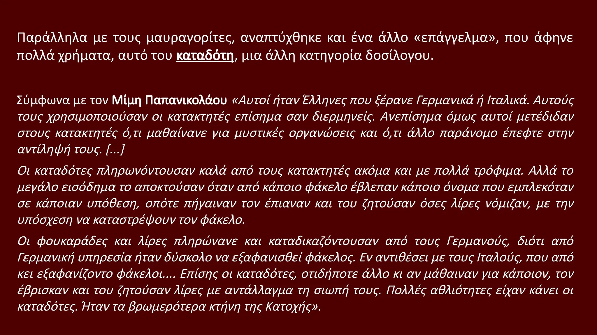 Παράλληλα με τους μαυραγορίτες, αναπτύχθηκε και ένα άλλο «επάγγελμα», που άφηνε
πολλά χρήματα, αυτό του καταδότη, μια άλλη κατηγορία δοσίλογου.
Σύμφωνα με τον Μίμη Παπανικολάου «Αυτοί ήταν Έλληνες που ξέρανε Γερμανικά ή Ιταλικά. Αυτούς
τους χρησιμοποιούσαν οι κατακτητές επίσημα σαν διερμηνείς. Ανεπίσημα όμως αυτοί μετέδιδαν
στους κατακτητές ό,τι μαθαίνανε για μυστικές οργανώσεις και ό,τι άλλο παράνομο έπεφτε στην
αντίληψή τους. [...]
Οι καταδότες πληρωνόντουσαν καλά από τους κατακτητές ακόμα και με πολλά τρόφιμα. Αλλά το
μεγάλο εισόδημα το αποκτούσαν όταν από κάποιο φάκελο έβλεπαν κάποιο όνομα που εμπλεκόταν
σε κάποιαν υπόθεση, οπότε πήγαιναν τον έπιαναν και του ζητούσαν όσες λίρες νόμιζαν, με την
υπόσχεση να καταστρέψουν τον φάκελο.
Οι φουκαράδες και λίρες πληρώνανε και καταδικαζόντουσαν από τους Γερμανούς, διότι από
Γερμανική υπηρεσία ήταν δύσκολο να εξαφανισθεί φάκελος. Εν αντιθέσει με τους Ιταλούς, που από
κει εξαφανίζοντο φάκελοι.... Επίσης οι καταδότες, οτιδήποτε άλλο κι αν μάθαιναν για κάποιον, τον
έβρισκαν και του ζητούσαν λίρες με αντάλλαγμα τη σιωπή τους. Πολλές αθλιότητες είχαν κάνει οι
καταδότες. Ήταν τα βρωμερότερα κτήνη της Κατοχής».
 