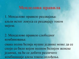 Менделова правила
1. Менделово правило раздвајања:
алели истог локуса се раздвајају током
мејозе.
2. Менделово правило слободног
комбиновања:
свака полна ћелија мушке јединке може да се
споји са било којом полном ћелијом женске
јединке, па ће се добити различите
комбинације алела током оплођења.
 