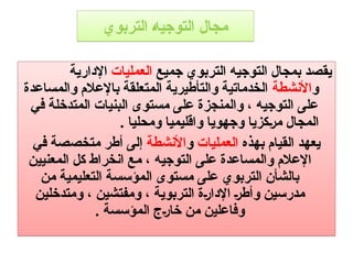 ‫التربوي‬ ‫التوجيه‬ ‫مجال‬
‫جميع‬ ‫التربوي‬ ‫التوجيه‬ ‫بمجال‬ ‫يقصد‬
‫العمليات‬
‫اإلدارية‬
‫و‬
‫األنشطة‬
‫والمساعدة‬ ‫باإلعالم‬ ‫المتعلقة‬ ‫والتأطيرية‬ ‫الخدماتية‬
‫في‬ ‫المتدخلة‬ ‫البنيات‬ ‫مستوى‬ ‫على‬ ‫والمنجزة‬ ، ‫التوجيه‬ ‫على‬
. ‫ومحليا‬ ‫واقليميا‬ ‫وجهويا‬ ‫كزيا‬9‫ر‬‫م‬ ‫المجال‬
‫بهذه‬ ‫القيام‬ ‫يعهد‬
‫العمليات‬
‫و‬
‫األنشطة‬
‫في‬ ‫متخصصة‬ ‫أطر‬ ‫إلى‬
‫المعنيين‬ ‫كل‬ ‫انخراط‬ ‫مع‬ ، ‫التوجيه‬ ‫على‬ ‫والمساعدة‬ ‫اإلعالم‬
‫من‬ ‫التعليمية‬ ‫المؤسسة‬ ‫مستوى‬ ‫على‬ ‫التربوي‬ ‫بالشأن‬
‫ومتدخلين‬ ، ‫ومفتشين‬ ، ‫التربوية‬ ‫ة‬9‫ر‬‫اإلدا‬ 9‫ر‬‫وأط‬ ‫مدرسين‬
. ‫المؤسسة‬ ‫ج‬9‫ر‬‫خا‬ ‫من‬ ‫وفاعلين‬
 