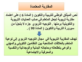‫المعتمدة‬ ‫المقاربة‬
‫المادة‬ ( ‫والتكوين‬ ‫بية‬9‫ر‬‫للت‬ ‫الوطني‬ ‫الميثاق‬ ‫نص‬
6
‫اعتماد‬ ‫على‬ )
‫بوية‬9‫ر‬‫الت‬ ‫العمليات‬ ‫صلب‬ ‫في‬ ‫المتعلم‬ ‫تجعل‬ ‫بوية‬9‫ر‬‫ت‬ ‫مقاربة‬
‫من‬ ‫أ‬9‫ز‬‫يتج‬ ‫ال‬ ‫جزء‬ ‫التربوي‬ ‫التوجيه‬ . ‫برمتها‬ ‫والتكوينية‬
‫المادة‬ ( ‫والتكوين‬ ‫التربية‬ ‫سيرورة‬
99
. )
‫توعية‬ ‫إلى‬ ‫التربوي‬ ‫التوجيه‬ ‫مجال‬ ‫في‬ ‫بوية‬9‫ر‬‫الت‬ ‫بة‬9‫ر‬‫المقا‬ ‫تهدف‬
‫والمهني‬ ‫التكويني‬ ‫النظامين‬ ‫بين‬ ‫المتشعبة‬ ‫بالعالقات‬ ‫المتعلم‬
‫والنفسية‬ ‫والوجدانية‬ ‫البدنية‬ ‫وحاجاته‬ ‫بتطلعاته‬ ‫والوعي‬
‫واالجتماعية‬ ‫والمعرفية‬
 