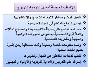 ‫التربوي‬ ‫التوجيه‬ ‫لمجال‬ ‫الخاصة‬ ‫األهداف‬

‫بها‬ ‫واالرتقاء‬ ‫التربوي‬ ‫التوجيه‬ ‫ومساطر‬ ‫آليات‬ ‫تفعيل‬

‫سية‬9‫ر‬‫المد‬ ‫الحياة‬ ‫في‬ ‫المتعلم‬ ‫اندماج‬ ‫تيسير‬

‫تمثالته‬ ‫وتصحيح‬ ‫ومحيطه‬ ‫ذاته‬ ‫معرفة‬ ‫على‬ ‫المتعلم‬ ‫مساعدة‬
‫الدراسية‬ ‫اختياراته‬ ‫بخصوص‬ ‫مناسبة‬ ‫قرارات‬ ‫واتخاذ‬
‫الشخصية‬ ‫ومشاريعه‬ ‫والمهنية‬

‫إشارة‬ ‫هن‬9‫ر‬ ‫مصداقية‬ ‫وذات‬ ‫ومحينة‬ ‫شاملة‬ ‫معلومات‬ ‫وضع‬
‫المعنية‬ ‫الفئات‬ ‫جميع‬

‫وتطويرها‬ ‫المجال‬ ‫في‬ ‫الفاعلين‬ ‫تدخالت‬ ‫تنظيم‬

‫والمهنيين‬ ‫واألولياء‬ ‫التربوية‬ ‫ة‬9‫ر‬‫واإلدا‬ ‫التدريس‬ 9‫ر‬‫أط‬ ‫إشراك‬
 