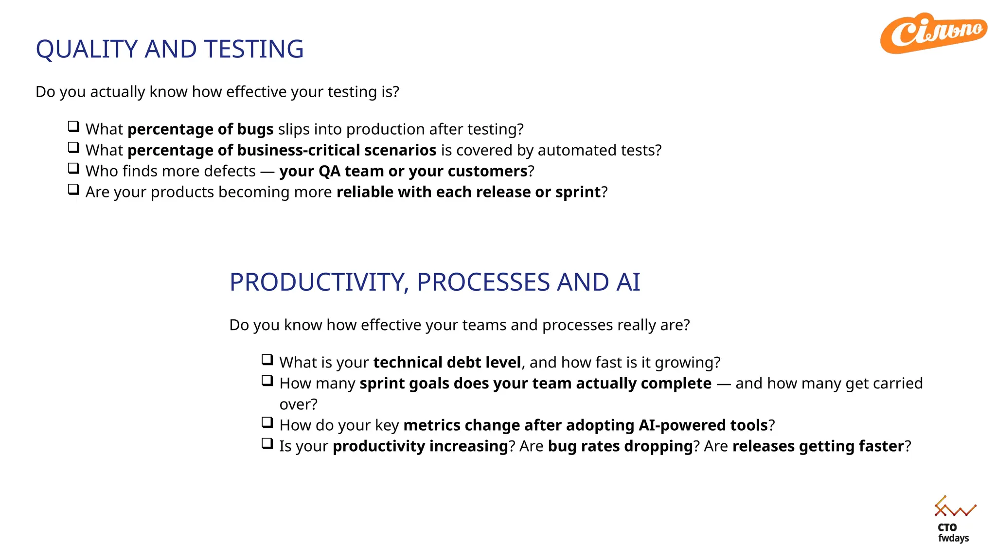 QUALITY AND TESTING
Do you actually know how effective your testing is?
 What percentage of bugs slips into production after testing?
 What percentage of business-critical scenarios is covered by automated tests?
 Who finds more defects — your QA team or your customers?
 Are your products becoming more reliable with each release or sprint?
PRODUCTIVITY, PROCESSES AND AI
Do you know how effective your teams and processes really are?
 What is your technical debt level, and how fast is it growing?
 How many sprint goals does your team actually complete — and how many get carried
over?
 How do your key metrics change after adopting AI-powered tools?
 Is your productivity increasing? Are bug rates dropping? Are releases getting faster?
 