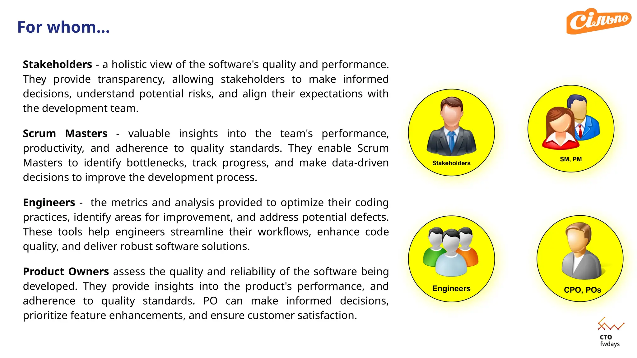 For whom…
Stakeholders
Engineers CPO, POs
Stakeholders - a holistic view of the software's quality and performance.
They provide transparency, allowing stakeholders to make informed
decisions, understand potential risks, and align their expectations with
the development team.
Scrum Masters - valuable insights into the team's performance,
productivity, and adherence to quality standards. They enable Scrum
Masters to identify bottlenecks, track progress, and make data-driven
decisions to improve the development process.
Engineers - the metrics and analysis provided to optimize their coding
practices, identify areas for improvement, and address potential defects.
These tools help engineers streamline their workflows, enhance code
quality, and deliver robust software solutions.
Product Owners assess the quality and reliability of the software being
developed. They provide insights into the product's performance, and
adherence to quality standards. PO can make informed decisions,
prioritize feature enhancements, and ensure customer satisfaction.
SM, PM
 
