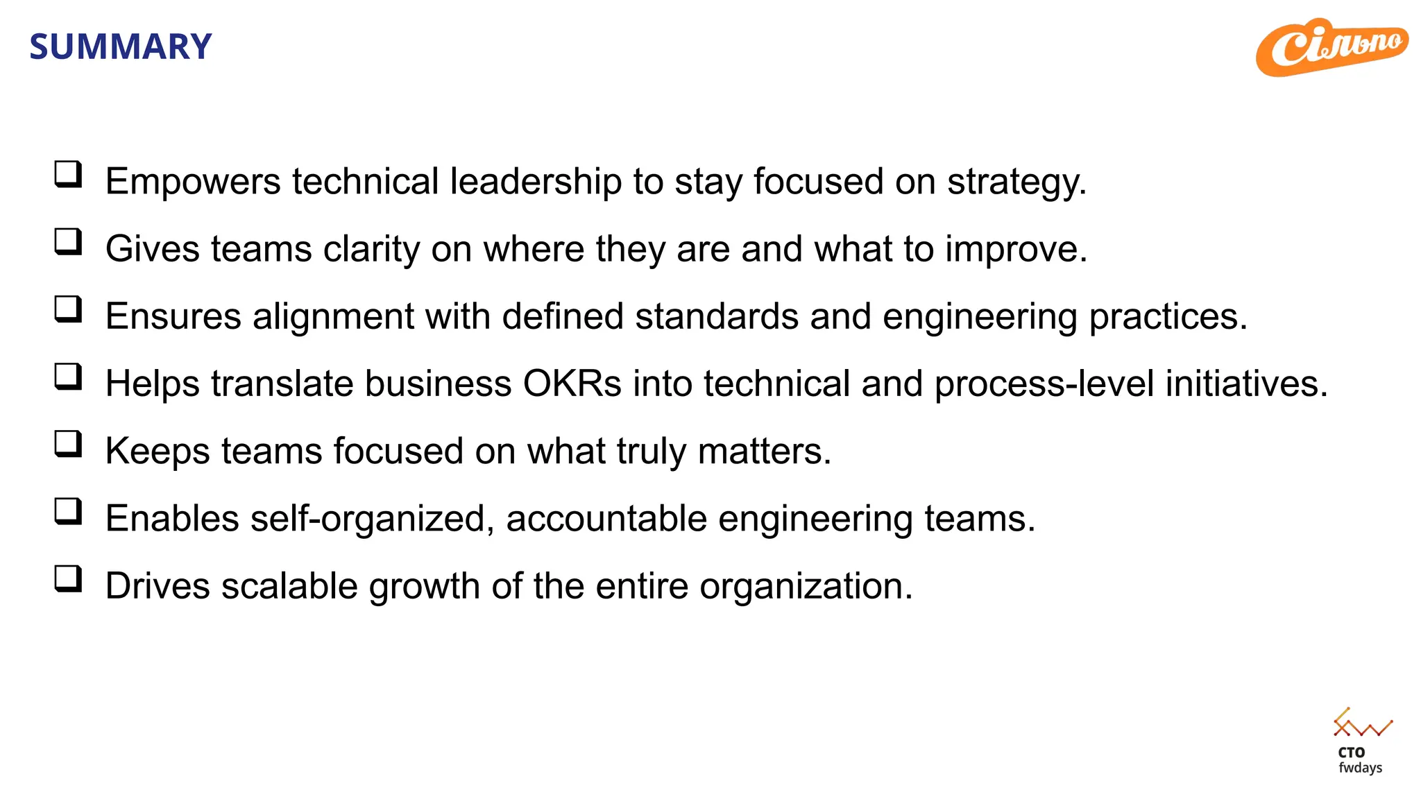 SUMMARY
 Empowers technical leadership to stay focused on strategy.
 Gives teams clarity on where they are and what to improve.
 Ensures alignment with defined standards and engineering practices.
 Helps translate business OKRs into technical and process-level initiatives.
 Keeps teams focused on what truly matters.
 Enables self-organized, accountable engineering teams.
 Drives scalable growth of the entire organization.
 