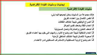 ‫اإلفتراضية‬ ‫القيادة‬ ‫سلبيات‬
A‫ة‬‫اإلفتراضي‬ ‫القيادة‬ ‫وسلبيات‬ ‫إيجابيات‬
:‫يلي‬ ‫فيما‬ ‫تجميعها‬ ‫يمكن‬ ‫السلبيات‬ ‫من‬ ‫مجموعة‬ ‫هناك‬

‫الفريق‬ ‫أعضاء‬ ‫بين‬ ‫االتصال‬ ‫نقص‬

‫الثقافات‬ ‫اختالف‬ ‫نتيجة‬ ‫الوظيفي‬ ‫الصراع‬

‫الحوافز‬ ‫تقديم‬ ‫وضعف‬ ‫الثقة‬ ‫انعدام‬

‫المسؤولية‬ ‫وتحمل‬ ‫والمشاركة‬ ‫التعاون‬ ‫ضعف‬

‫الفريق‬ ‫أعضاء‬ ‫بها‬ ‫يقوم‬ ‫التي‬ ‫والمهام‬ ‫األدوار‬ ‫وضوح‬ ‫عدم‬ ‫نتيجة‬ ‫الشفافية‬ ‫انعدام‬

‫الزمنية‬ ‫المناطق‬ ‫اختالف‬ ‫نتيجة‬ ‫االتصال‬ ‫صعوبة‬

‫األعضاء‬ ‫لدى‬ ‫المستقبلي‬ ‫واالستشراف‬ ‫المستقبلية‬ ‫الرؤية‬ ‫وضوح‬ ‫عدم‬
.
 