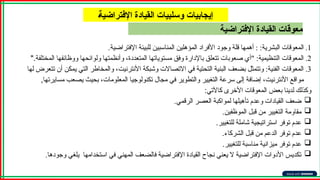 ‫اإلفتراضية‬ ‫القيادة‬ ‫معوقات‬
A‫ة‬‫اإلفتراضي‬ ‫القيادة‬ ‫وسلبيات‬ ‫إيجابيات‬
.1
‫اإلفتراضية‬ ‫للبيئة‬ ‫المناسبين‬ ‫المؤهلين‬ ‫األفراد‬ ‫وجود‬ ‫قلة‬ ‫أهمها‬ : :‫البشرية‬ ‫المعوقات‬
.
.2
‫المختلفة‬ ‫ووظائفها‬ ‫ولوائحها‬ ‫وأنظمتها‬ ،‫المتعددة‬ ‫مستوياتها‬ ‫وفق‬ ‫باإلدارة‬ ‫تتعلق‬ ‫صعوبات‬ ‫"أي‬ :‫التنظيمية‬ ‫المعوقات‬
".
.3
‫لها‬ ‫تتعرض‬ ‫أن‬ ‫يمكن‬ ‫التي‬ ‫والمخاطر‬ ،‫األنترنيت‬ ‫وشبكة‬ ‫االتصاالت‬ ‫في‬ ‫التحتية‬ ‫البنية‬ ‫بضعف‬ ‫وتتمثل‬ :‫الفنية‬ ‫المعوقات‬
,‫مسايرتها‬ ‫يصعب‬ ‫بحيث‬ ،‫المعلومات‬ ‫تكنولوجيا‬ ‫مجال‬ ‫في‬ ‫والتطوير‬ ‫التغيير‬ ‫سرعة‬ ‫إلى‬ ‫إضافة‬ ،‫األنترنيت‬ ‫مواقع‬
‫كاآلتي‬ ‫األخرى‬ ‫المعوقات‬ ‫بعض‬ ‫لدينا‬ ‫وكذلك‬
:

‫الرقمي‬ ‫العصر‬ ‫لمواكبة‬ ‫تأهيلها‬ ‫وعدم‬ ‫القيادات‬ ‫ضعف‬
.

‫الموظفين‬ ‫قبل‬ ‫من‬ ‫التغيير‬ ‫مقاومة‬
.

‫للتغيير‬ ‫شاملة‬ ‫استراتيجية‬ ‫توفر‬ ‫عدم‬
.

‫الشركاء‬ ‫قبل‬ ‫من‬ ‫الدعم‬ ‫توفر‬ ‫عدم‬
.

‫للتغيير‬ ‫مناسبة‬ ‫ميزانية‬ ‫توفر‬ ‫عدم‬
.

.‫وجودها‬ ‫يلغي‬ ‫استخدامها‬ ‫في‬ ‫المهني‬ ‫فالضعف‬ ‫اإلفتراضية‬ ‫القيادة‬ ‫نجاح‬ ‫يعني‬ ‫ال‬ ‫اإلفتراضية‬ ‫األدوات‬ ‫تكديس‬
 