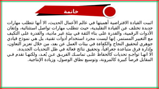 ‫خاتمة‬
‫ت‬a
‫ب‬‫اثب‬
،‫ث‬a
‫ي‬‫الحد‬ ‫األعمال‬ ‫م‬a
‫ل‬‫عا‬ ‫ي‬a
‫ف‬ ‫ا‬a
‫ه‬‫أهميت‬ ‫ة‬a
‫ي‬‫االفتراض‬ ‫القيادة‬
‫اال‬
‫مهارات‬ ‫ب‬a
‫ل‬‫تتط‬ ‫ا‬a
‫ه‬‫أن‬
‫وإتقان‬ ،‫تثنائية‬a
‫س‬‫ا‬ ‫ل‬a
‫ص‬‫توا‬ ‫مهارات‬ ‫ب‬a
‫ل‬‫تتط‬ ‫ث‬a
‫ي‬‫ح‬ ،‫ة‬a
‫ي‬‫التقليد‬ ‫القيادة‬ ‫ن‬a
‫ع‬ ‫ف‬a
‫ل‬‫تخت‬ ‫جديدة‬
‫ف‬a
‫ي‬‫التك‬ ‫ى‬a
‫ل‬‫ع‬ ‫والقدرة‬ ،‫ة‬a
‫ي‬‫ماد‬ ‫ر‬a
‫ي‬‫غ‬ ‫ة‬a
‫ئ‬‫بي‬ ‫ي‬a
‫ف‬ ‫ة‬a
‫ق‬‫الث‬ ‫بناء‬ ‫ى‬a
‫ل‬‫ع‬ ‫والقدرة‬ ،‫ة‬a
‫ي‬‫الرقم‬ ‫األدوات‬
.
‫قيادي‬ ‫نموذج‬ ‫ي‬a
‫ه‬ ‫ل‬a
‫ب‬ ،‫ة‬a
‫ي‬‫تقن‬ ‫أدوات‬ ‫تخدام‬a
‫س‬‫ا‬ ‫مجرد‬ ‫ت‬a
‫س‬‫لي‬ ‫ا‬a
‫ه‬‫إن‬ ‫تمر‬a
‫س‬‫الم‬ ‫ر‬a
‫ي‬‫التغي‬ ‫ع‬a
‫م‬
،‫التعاون‬ ‫تعزيز‬ ‫خالل‬ ‫ن‬a
‫م‬ ،‫د‬a
‫ع‬‫ب‬ ‫عن‬ ‫العمل‬ ‫بيئات‬ ‫في‬ ‫ة‬a
‫ء‬‫والكفا‬ ‫النجاح‬ ‫لتحقيق‬ ‫جوهري‬
.‫الجديدة‬ ‫التحديات‬ ‫ظل‬ ‫في‬ ‫فعالة‬ ‫نتائج‬ ‫وتحقيق‬ ،ً‫جغرافيا‬ ‫متباعدة‬ ‫فرق‬ ‫وإدارة‬
‫ا‬a‫انه‬ ‫اال‬
‫ي‬a‫ف‬ ‫تقدم‬ ‫ا‬a‫ولكنه‬ ،‫د‬a‫ع‬ُ‫ب‬ ‫ن‬a‫ع‬ ‫ق‬a‫الفري‬ ‫ك‬a‫تماس‬ ‫ى‬a‫عل‬ ‫كالحفاظ‬ ‫تحديات‬ ‫ه‬a‫تواج‬
.‫اإلنتاجية‬ ‫وزيادة‬ ،‫الوصول‬ ‫نطاق‬ ‫وتوسيع‬ ،‫كالمرونة‬ ‫كبيرة‬ ً‫فرصا‬ ‫المقابل‬
 