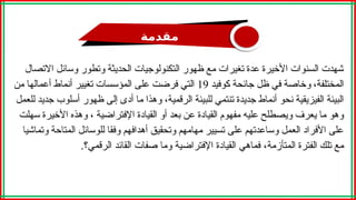 ‫مقدمة‬
‫االتصال‬ ‫وسائل‬ ‫وتطور‬ ‫الحديثة‬ ‫التكنولوجيات‬ ‫ظهور‬ ‫مع‬ ‫تغيرات‬ ‫عدة‬ ‫األخيرة‬ ‫السنوات‬ ‫شهدت‬
،‫المختلفة‬
‫كوفيد‬ ‫جائحة‬ ‫ظل‬ ‫في‬ ‫وخاصة‬
19
‫من‬ ‫أعمالها‬ ‫أنماط‬ ‫تغيير‬ ‫المؤسسات‬ ‫على‬ ‫فرضت‬ ‫التي‬
‫أنماط‬ ‫نحو‬ ‫الفيزيقية‬ ‫البيئة‬
‫للعمل‬ ‫جديد‬ ‫أسلوب‬ ‫ظهور‬ ‫إلى‬ ‫أدى‬ ‫ما‬ ‫وهذا‬ ،‫الرقمية‬ ‫للبيئة‬ ‫تنتمي‬ ‫جديدة‬
‫مفهوم‬ ‫عليه‬ ‫ويصطلح‬ ‫يعرف‬ ‫ما‬ ‫وهو‬
‫سهلت‬ ‫األخيرة‬ ‫وهذه‬ ، ‫اإلفتراضية‬ ‫القيادة‬ ‫أو‬ ‫بعد‬ ‫عن‬ ‫القيادة‬
‫وتماشيا‬ ‫المتاحة‬ ‫للوسائل‬ ‫وفقا‬ ‫أهدافهم‬ ‫وتحقيق‬ ‫مهامهم‬ ‫تسيير‬ ‫على‬ ‫وساعدتهم‬ ‫العمل‬ ‫األفراد‬ ‫على‬
‫المتأزمة‬ ‫الفترة‬ ‫تلك‬ ‫مع‬
.‫الرقمي؟‬ ‫القائد‬ ‫صفات‬ ‫وما‬ ‫اإلفتراضية‬ ‫القيادة‬ ‫فماهي‬ ،
 