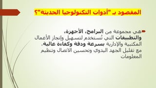 ‫بـ‬ ‫المقصود‬
"
‫الحديث‬ ‫التكنولوجيا‬ ‫أدوات‬
‫ة‬
"
‫؟‬

‫من‬ ‫مجموعة‬ ‫هي‬
،‫األجهزة‬ ،‫البرامج‬
‫والتطبيقات‬
‫وإنجاز‬ ‫لتسهيل‬ ‫ستخدم‬‫ت‬ ‫التي‬
‫األعمال‬
‫واإلدارية‬ ‫المكتبية‬
‫عالي‬ ‫وكفاءة‬ ‫ودقة‬ ‫بسرعة‬
‫ة‬
،
‫وتن‬ ‫االتصال‬ ‫وتحسين‬ ‫اليدوي‬ ‫الجهد‬ ‫تقليل‬ ‫مع‬
‫ظيم‬
‫المعلومات‬
 