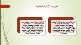 ‫المكتبية‬ ‫اإلدارة‬ ‫تعريف‬
‫الحديثة‬ ‫اإلدارة‬
‫من‬ ‫مجموعة‬ ‫هي‬
‫واألساليب‬ ‫والممارسات‬ ‫المبادئ‬
‫أهداف‬ ‫لتحقيق‬ ‫ستخدم‬ُ‫ت‬ ‫التي‬
‫مع‬ ،‫وفعالية‬ ‫بكفاءة‬ ‫المؤسسات‬
،‫المستمر‬ ‫التطوير‬ ‫على‬ ‫التركيز‬
‫وتمكين‬ ،‫التكنولوجيا‬ ‫واستخدام‬
‫بيئة‬ ‫في‬ ‫واالبتكار‬ ،‫الموظفين‬
‫التغير‬ ‫وسريعة‬ ‫متغيرة‬
‫تعني‬ ‫الحديثة‬ ‫اإلدارة‬
‫الموارد‬ ‫إدارة‬
‫والمالية‬ ‫والمادية‬ ‫البشرية‬
‫والمعرفية‬
‫علمي‬ ‫بأسلوب‬
‫إلى‬ ‫يهدف‬ ،‫حديث‬ ‫وتكنولوجي‬
‫بأقص‬ ‫التنظيمية‬ ‫األهداف‬ ‫تحقيق‬
‫ى‬
‫الجودة‬ ‫مراعاة‬ ‫مع‬ ،‫ممكنة‬ ‫كفاءة‬
‫العمالء‬ ‫ورضا‬ ‫واالبتكار‬ ‫والسرعة‬
‫والعاملين‬
.
 