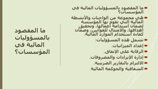‫المقصود‬ ‫ما‬
‫بالمسؤوليات‬
‫في‬ ‫المالية‬
‫المؤسسات؟‬

‫ف‬ ‫المالية‬ ‫بالمسؤوليات‬ ‫المقصود‬ ‫ما‬
‫ي‬
‫المؤسسات؟‬

‫هي‬
‫واألنشطة‬ ‫الواجبات‬ ‫من‬ ‫مجموعة‬
‫المالية‬
‫المؤسسة‬ ‫بها‬ ‫تقوم‬ ‫التي‬
‫وتحقيق‬ ،‫أعمالها‬ ‫استدامة‬ ‫لضمان‬
‫وضمان‬ ،‫للقوانين‬ ‫واالمتثال‬ ،‫أهدافها‬
‫المالية‬ ‫الموارد‬ ‫استخدام‬ ‫كفاءة‬
.

‫المسؤوليات‬ ‫هذه‬ ‫تشمل‬
:

‫الميزانيات‬ ‫إعداد‬
.

‫اإلنفاق‬ ‫على‬ ‫الرقابة‬
.

‫والمصروفات‬ ‫اإليرادات‬ ‫إدارة‬
.

‫الضريبية‬ ‫بالتقارير‬ ‫االلتزام‬
.

‫المالية‬ ‫والحوكمة‬ ‫الشفافية‬
.
 