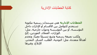 ‫اإلدارية‬ ‫الخطابات‬ ‫كتابة‬
‫اإلدارية‬ ‫الخطابات‬
‫مكتوبة‬ ‫رسمية‬ ‫مستندات‬ ‫هي‬
‫داخل‬ ‫اإلدارات‬ ‫أو‬ ‫األقسام‬ ‫بين‬ ‫للتواصل‬ ‫تستخدم‬
‫مثل‬ ،‫خارجية‬ ‫وجهات‬ ‫المؤسسة‬ ‫بين‬ ‫أو‬ ،‫المؤسسة‬
:
‫إلخ‬ ،‫الموردين‬ ،‫العمالء‬ ،‫الوزارات‬.
‫وتخ‬ ،‫ا‬ً‫ن‬‫معي‬ ‫ا‬ً‫ق‬‫تنسي‬ ‫وتتبع‬ ‫رسمية‬ ‫بصيغة‬ ‫كتب‬‫وت‬
‫دم‬
‫مثل‬ ،‫متعددة‬ ‫ا‬ً‫أهداف‬
:
،‫التحذير‬ ،‫الشكر‬ ،‫الطلب‬ ،‫التوجيه‬
‫وغيرها‬ ،‫اإلبالغ‬.
 