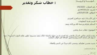 :
‫وتقدير‬ ‫شكر‬ ‫خطاب‬
[
‫شعار‬
‫الترويسة‬ ‫أو‬ ‫المؤسسة‬
]


‫الخطاب‬ ‫رقم‬
:
145/2025

‫التاريخ‬
:
1447/01/21
‫هـ‬

‫الموافق‬
:
2025/07/28
‫م‬


‫األستاذ‬ ‫إلى‬
/
‫العتيبي‬ ‫عبدالعزيز‬ ‫نايف‬

‫المعلومات‬ ‫تقنية‬ ‫قسم‬

‫وبعد‬ ،‫وبركاته‬ ‫هللا‬ ‫ورحمة‬ ‫عليكم‬ ‫السالم‬
:


‫الموضوع‬
:
‫وتقدير‬ ‫شكر‬ ‫خطاب‬


‫مشروع‬ ‫تنفيذ‬ ‫خالل‬ ‫واضحة‬ ‫جهود‬ ‫من‬ ‫به‬ ‫قمتم‬ ‫لما‬ ‫والتقدير‬ ‫الشكر‬ ‫بخالص‬ ‫إليكم‬ ‫نتقدم‬
"
‫البشرية‬ ‫الموارد‬ ‫نظام‬ ‫تطوير‬
"
‫مما‬ ،
‫المحدد‬ ‫الوقت‬ ‫في‬ ‫أهدافه‬ ‫وتحقيق‬ ‫المشروع‬ ‫إنجاح‬ ‫في‬ ‫أسهم‬
.


‫والعطاء‬ ‫التميز‬ ‫من‬ ‫ا‬ً‫د‬‫مزي‬ ‫لكم‬ ‫ونتمنى‬ ،‫تعاونكم‬ ‫بحسن‬ ‫نشيد‬
.

‫والتقدير‬ ‫التحية‬ ‫خالص‬ ‫مع‬
.
‫العام‬ ‫المدير‬
 