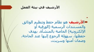 ‫العمل‬ ‫بيئة‬ ‫في‬ ‫األرشيف‬


‫ا‬
‫ألرشيف‬
‫الوثائ‬ ‫وتنظيم‬ ‫حفظ‬ ‫نظام‬ ‫هو‬
‫ق‬
‫الرسمية‬ ‫والمستندات‬
(
‫أو‬ ‫الورقية‬
‫اإللكترونية‬
)
‫بهدف‬ ،‫بالمنشأة‬ ‫الخاصة‬
،‫الحاجة‬ ‫عند‬ ‫إليها‬ ‫الرجوع‬ ‫سهولة‬ ،‫حفظها‬
‫وسريت‬ ‫أمنها‬ ‫وضمان‬
‫ها‬
.
 