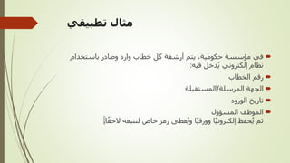 ‫تطبيقي‬ ‫مثال‬

‫باستخدام‬ ‫وصادر‬ ‫وارد‬ ‫خطاب‬ ‫كل‬ ‫أرشفة‬ ‫يتم‬ ،‫حكومية‬ ‫مؤسسة‬ ‫في‬
‫فيه‬ ‫دخل‬‫ي‬ ‫إلكتروني‬ ‫نظام‬
:

‫الخطاب‬ ‫رقم‬

‫المرسلة‬ ‫الجهة‬
/
‫المستقبلة‬

‫الورود‬ ‫تاريخ‬

‫المسؤول‬ ‫الموظف‬
ً‫ق‬‫الح‬ ‫لتتبعه‬ ‫خاص‬ ‫رمز‬ ‫عطى‬‫وي‬ ‫ا‬ً‫ي‬‫وورق‬ ‫ا‬ً‫ي‬‫إلكترون‬ ‫حفظ‬‫ي‬ ‫ثم‬
‫ا‬
.
 