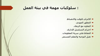 :
‫العمل‬ ‫بيئة‬ ‫في‬ ‫مهمة‬ ‫سلوكيات‬

‫واالنضباط‬ ‫بالوقت‬ ‫االلتزام‬
.

‫المهني‬ ‫المظهر‬
.

‫الزمالء‬ ‫مع‬ ‫التعاون‬
.

‫اإلداري‬ ‫التسلسل‬ ‫احترام‬
.

‫المعلومات‬ ‫سرية‬ ‫على‬ ‫الحفاظ‬
.

‫المستمر‬ ‫والتعلم‬ ‫التوجيه‬ ‫تقبل‬
.
 