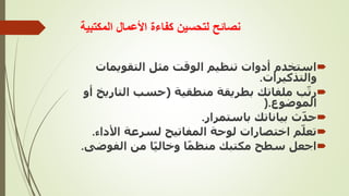 ‫المكتبية‬ ‫األعمال‬ ‫كفاءة‬ ‫لتحسين‬ ‫نصائح‬

‫التقويما‬ ‫مثل‬ ‫الوقت‬ ‫تنظيم‬ ‫أدوات‬ ‫استخدم‬
‫ت‬
‫والتذكيرات‬
.

‫منطقية‬ ‫بطريقة‬ ‫ملفاتك‬ ‫ب‬ّ‫ت‬‫ر‬
(
‫التا‬ ‫حسب‬
‫أو‬ ‫ريخ‬
‫الموضوع‬
).

‫باستمرار‬ ‫بياناتك‬ ‫ث‬ّ‫د‬‫ح‬
.

‫األد‬ ‫لسرعة‬ ‫المفاتيح‬ ‫لوحة‬ ‫اختصارات‬ ‫م‬ّ‫تعل‬
‫اء‬
.

‫الفوض‬ ‫من‬ ‫ا‬ً‫ي‬‫وخال‬ ‫ا‬ً‫م‬‫منظ‬ ‫مكتبك‬ ‫سطح‬ ‫اجعل‬
‫ى‬
.
 