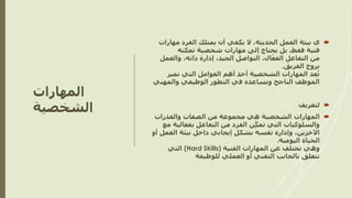 ‫المهارات‬
‫الشخصية‬

‫مه‬ ‫الفرد‬ ‫يمتلك‬ ‫أن‬ ‫يكفي‬ ‫ال‬ ،‫الحديثة‬ ‫العمل‬ ‫بيئة‬ ‫ي‬
‫ارات‬
‫تمكنه‬ ‫شخصية‬ ‫مهارات‬ ‫إلى‬ ‫يحتاج‬ ‫بل‬ ،‫فقط‬ ‫فنية‬
‫من‬
‫والعم‬ ،‫ذاته‬ ‫إدارة‬ ،‫الجيد‬ ‫التواصل‬ ،‫ال‬ّ‫الفع‬ ‫التفاعل‬
‫ل‬
‫الفريق‬ ‫بروح‬
.
‫تميز‬ ‫التي‬ ‫العوامل‬ ‫أهم‬ ‫أحد‬ ‫الشخصية‬ ‫المهارات‬ ‫عد‬ُ‫ت‬
‫والمهني‬ ‫الوظيفي‬ ‫التطور‬ ‫في‬ ‫وتساعده‬ ‫الناجح‬ ‫الموظف‬

‫لتعريف‬

‫الشخصية‬ ‫المهارات‬
‫والقدرات‬ ‫الصفات‬ ‫من‬ ‫مجموعة‬ ‫هي‬
‫من‬ ‫الفرد‬ ‫ن‬ِّّ‫تمك‬ ‫التي‬ ‫والسلوكيات‬
‫بفعال‬ ‫التفاعل‬
‫مع‬ ‫ية‬
‫العم‬ ‫بيئة‬ ‫داخل‬ ‫إيجابي‬ ‫بشكل‬ ‫نفسه‬ ‫وإدارة‬ ،‫اآلخرين‬
‫أو‬ ‫ل‬
‫اليومية‬ ‫الحياة‬
.
‫الفنية‬ ‫المهارات‬ ‫عن‬ ‫تختلف‬ ‫وهي‬
(Hard Skills)
‫التي‬
‫للوظيفة‬ ‫العملي‬ ‫أو‬ ‫التقني‬ ‫بالجانب‬ ‫تتعلق‬
 