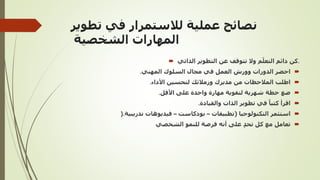 ‫تطوير‬ ‫في‬ ‫لالستمرار‬ ‫عملية‬ ‫نصائح‬
‫الشخصية‬ ‫المهارات‬
 ‫الذاتي‬ ‫التطوير‬ ‫عن‬ ‫تتوقف‬ ‫وال‬ ‫م‬ّ‫التعل‬ ‫دائم‬ ‫كن‬.

‫المهني‬ ‫السلوك‬ ‫مجال‬ ‫في‬ ‫العمل‬ ‫وورش‬ ‫الدورات‬ ‫احضر‬
.

‫األداء‬ ‫لتحسين‬ ‫وزمالئك‬ ‫مديرك‬ ‫من‬ ‫المالحظات‬ ‫اطلب‬
.

‫األقل‬ ‫على‬ ‫واحدة‬ ‫مهارة‬ ‫لتقوية‬ ‫شهرية‬ ‫خطة‬ ‫ضع‬
.

‫والقيادة‬ ‫الذات‬ ‫تطوير‬ ‫في‬ ً‫كتبا‬ ‫اقرأ‬
.

‫التكنولوجيا‬ ‫استثمر‬
(
‫تطبيقات‬
–
‫بودكاست‬
–
‫تدريبية‬ ‫فيديوهات‬
).

‫الشخصي‬ ‫للنمو‬ ‫فرصة‬ ‫أنه‬ ‫على‬ ٍ‫د‬‫تح‬ ‫كل‬ ‫مع‬ ‫تعامل‬
 