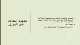 ‫التعاون‬ ‫مفهوم‬
‫الفريق‬ ‫في‬

‫هو‬ ‫التعاون‬
‫األفراد‬ ‫من‬ ‫مجموعة‬ ‫بين‬ ‫المشترك‬ ‫العمل‬
‫د‬ّ‫ح‬‫مو‬ ‫هدف‬ ‫لتحقيق‬
‫وتوزيع‬ ،‫الخبرات‬ ‫تبادل‬ ‫خالل‬ ‫من‬
‫البعض‬ ‫بعضهم‬ ‫ودعم‬ ،‫األدوار‬
.

‫آخر‬ ‫بمعنى‬
:

“
‫حدة‬ ‫على‬ ‫فرد‬ ‫كل‬ ‫ال‬ ،‫ا‬ً‫مع‬ ‫الفريق‬ ‫ينجح‬ ‫أن‬
 