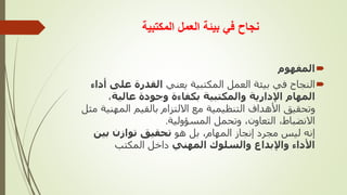 ‫المكتبية‬ ‫العمل‬ ‫بيئة‬ ‫في‬ ‫نجاح‬

‫المفهوم‬

‫يعني‬ ‫المكتبية‬ ‫العمل‬ ‫بيئة‬ ‫في‬ ‫النجاح‬
‫على‬ ‫القدرة‬
‫أداء‬
‫عالية‬ ‫وجودة‬ ‫بكفاءة‬ ‫والمكتبية‬ ‫اإلدارية‬ ‫المهام‬
،
‫المهن‬ ‫بالقيم‬ ‫االلتزام‬ ‫مع‬ ‫التنظيمية‬ ‫األهداف‬ ‫وتحقيق‬
‫مثل‬ ‫ية‬
‫المسؤولية‬ ‫وتحمل‬ ،‫التعاون‬ ،‫االنضباط‬
.
‫هو‬ ‫بل‬ ،‫المهام‬ ‫إنجاز‬ ‫مجرد‬ ‫ليس‬ ‫إنه‬
‫بين‬ ‫توازن‬ ‫تحقيق‬
‫المهني‬ ‫والسلوك‬ ‫واإلبداع‬ ‫األداء‬
‫المكتب‬ ‫داخل‬
 