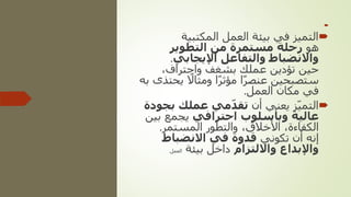 

‫المكتبية‬ ‫العمل‬ ‫بيئة‬ ‫في‬ ‫التميز‬
‫هو‬
‫التطوير‬ ‫من‬ ‫مستمرة‬ ‫رحلة‬
‫اإليجابي‬ ‫والتفاعل‬ ‫واالنضباط‬
.
،‫واحتراف‬ ‫بشغف‬ ‫عملك‬ ‫تؤدين‬ ‫حين‬
‫ي‬ ً
‫ومثاال‬ ‫ا‬ً‫ر‬‫مؤث‬ ‫ا‬ً‫ر‬‫عنص‬ ‫ستصبحين‬
‫به‬ ‫حتذى‬
‫العمل‬ ‫مكان‬ ‫في‬
.

‫أن‬ ‫يعني‬ ‫ز‬ّ‫ي‬‫التم‬
‫ب‬ ‫عملك‬ ‫مي‬ّ‫د‬‫تق‬
‫جودة‬
‫احترافي‬ ‫وبأسلوب‬ ‫عالية‬
‫ب‬ ‫يجمع‬
‫ين‬
‫المستمر‬ ‫والتطور‬ ،‫األخالق‬ ،‫الكفاءة‬
.
‫تكوني‬ ‫أن‬ ‫إنه‬
‫االنضباط‬ ‫في‬ ‫قدوة‬
‫وااللتزام‬ ‫واإلبداع‬
‫بيئة‬ ‫داخل‬
‫العمل‬
.
 