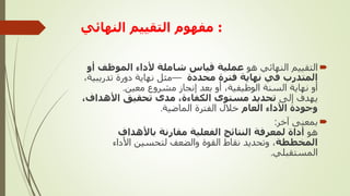 :
‫النهائي‬ ‫التقييم‬ ‫مفهوم‬

‫هو‬ ‫النهائي‬ ‫التقييم‬
‫الموظف‬ ‫ألداء‬ ‫شاملة‬ ‫قياس‬ ‫عملية‬
‫أو‬
‫محددة‬ ‫فترة‬ ‫نهاية‬ ‫في‬ ‫المتدرب‬
—
،‫تدريبية‬ ‫دورة‬ ‫نهاية‬ ‫مثل‬
‫معين‬ ‫مشروع‬ ‫إنجاز‬ ‫بعد‬ ‫أو‬ ،‫الوظيفية‬ ‫السنة‬ ‫نهاية‬ ‫أو‬
.
‫إلى‬ ‫يهدف‬
‫األهدا‬ ‫تحقيق‬ ‫مدى‬ ،‫الكفاءة‬ ‫مستوى‬ ‫تحديد‬
،‫ف‬
‫العام‬ ‫األداء‬ ‫وجودة‬
‫الماضية‬ ‫الفترة‬ ‫خالل‬
.

‫آخر‬ ‫بمعنى‬
:
‫هو‬
‫باألهداف‬ ‫مقارنة‬ ‫الفعلية‬ ‫النتائج‬ ‫لمعرفة‬ ‫أداة‬
‫المخططة‬
‫األداء‬ ‫لتحسين‬ ‫والضعف‬ ‫القوة‬ ‫نقاط‬ ‫وتحديد‬ ،
‫المستقبلي‬
.
 