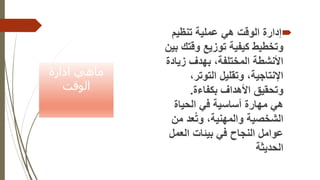 ‫ادارة‬ ‫ماهي‬
‫الوقت‬

‫هي‬ ‫الوقت‬ ‫إدارة‬
‫تنظيم‬ ‫عملية‬
‫وقت‬ ‫توزيع‬ ‫كيفية‬ ‫وتخطيط‬
‫بين‬ ‫ك‬
‫بهدف‬ ،‫المختلفة‬ ‫األنشطة‬
‫زيا‬
‫دة‬
،‫التوتر‬ ‫وتقليل‬ ،‫اإلنتاجية‬
‫بكفاءة‬ ‫األهداف‬ ‫وتحقيق‬
.
‫الحياة‬ ‫في‬ ‫أساسية‬ ‫مهارة‬ ‫هي‬
‫م‬ ‫عد‬ُ‫ت‬‫و‬ ،‫والمهنية‬ ‫الشخصية‬
‫ن‬
‫العم‬ ‫بيئات‬ ‫في‬ ‫النجاح‬ ‫عوامل‬
‫ل‬
‫الحديثة‬
 