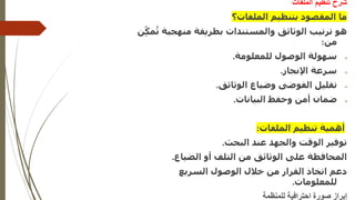 ‫الملفات‬ ‫تنظيم‬ ‫شرح‬
‫الملفات؟‬ ‫بتنظيم‬ ‫المقصود‬ ‫ما‬
‫هو‬
‫منهجي‬ ‫بطريقة‬ ‫والمستندات‬ ‫الوثائق‬ ‫ترتيب‬
‫ة‬
‫ن‬ِّّ‫مك‬ُ‫ت‬
‫من‬
:
•
‫للمعلومة‬ ‫الوصول‬ ‫سهولة‬
.
•
‫اإلنجاز‬ ‫سرعة‬
.
•
‫الوثائق‬ ‫وضياع‬ ‫الفوضى‬ ‫تقليل‬
.
•
‫البيانات‬ ‫وحفظ‬ ‫أمن‬ ‫ضمان‬
.
‫الملفات‬ ‫تنظيم‬ ‫أهمية‬
:
‫البحث‬ ‫عند‬ ‫والجهد‬ ‫الوقت‬ ‫توفير‬
.
‫الضياع‬ ‫أو‬ ‫التلف‬ ‫من‬ ‫الوثائق‬ ‫على‬ ‫المحافظة‬
.
‫السريع‬ ‫الوصول‬ ‫خالل‬ ‫من‬ ‫القرار‬ ‫اتخاذ‬ ‫دعم‬
‫للمعلومات‬
.
‫للمنظمة‬ ‫احترافية‬ ‫صورة‬ ‫إبراز‬
 