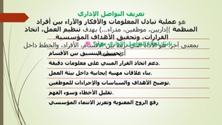 ‫اإلداري‬ ‫التواصل‬ ‫تعريف‬
‫هو‬
‫أفراد‬ ‫بين‬ ‫واآلراء‬ ‫واألفكار‬ ‫المعلومات‬ ‫تبادل‬ ‫عملية‬
‫المنظمة‬
(
‫مدراء‬ ،‫موظفين‬ ،‫إداريين‬
)...
‫بهدف‬
‫اتخاذ‬ ،‫العمل‬ ‫تنظيم‬
‫المؤسسية‬ ‫األهداف‬ ‫وتحقيق‬ ،‫القرارات‬
.
‫آخر‬ ‫بمعنى‬
:
‫داخ‬ ‫والخطط‬ ،‫األفراد‬ ،‫األقسام‬ ‫بين‬ ‫تربط‬ ‫التي‬ ‫األداة‬ ‫هو‬
‫ل‬
‫منظمة‬ ‫أي‬
.
‫ا‬ً‫ي‬‫ثان‬
:
‫مهم؟‬ ‫اإلداري‬ ‫التواصل‬ ‫لماذا‬
‫األقسام‬ ‫بين‬ ‫التنسيق‬ ‫تحسين‬.
‫دقيقة‬ ‫معلومات‬ ‫على‬ ‫المبني‬ ‫القرار‬ ‫اتخاذ‬ ‫دعم‬.
‫العمل‬ ‫بيئة‬ ‫داخل‬ ‫إيجابية‬ ‫مهنية‬ ‫عالقات‬ ‫بناء‬.
‫للموظفين‬ ‫واإلجراءات‬ ‫والسياسات‬ ‫األهداف‬ ‫توضيح‬.
‫الفهم‬ ‫وسوء‬ ‫األخطاء‬ ‫تقليل‬.
‫المؤسسي‬ ‫االنتماء‬ ‫وتعزيز‬ ‫المعنوية‬ ‫الروح‬ ‫رفع‬
 