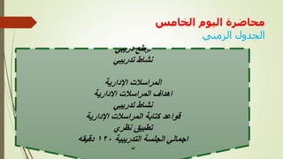 ‫الخامس‬ ‫اليوم‬ ‫محاضرة‬
‫الزمني‬ ‫الجدول‬
‫الزمني‬ ‫لجدول‬
: ‫مق‬
‫طع‬
‫دريبي‬
‫تدريبي‬ ‫نشاط‬
‫اإلدارية‬ ‫المراسالت‬
‫االدارية‬ ‫المراسالت‬ ‫اهداف‬
‫تدريبي‬ ‫نشاط‬
‫اإلدارية‬ ‫المراسالت‬ ‫كتابة‬ ‫قواعد‬
‫نظري‬ ‫تطبيق‬
‫التدريبية‬ ‫الجلسة‬ ‫اجمالي‬
١٢٠
‫دقيقه‬
‫ت‬
 