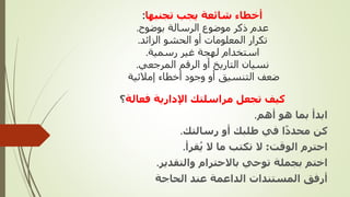 ‫تجنبها‬ ‫يجب‬ ‫شائعة‬ ‫أخطاء‬
:
‫بوضوح‬ ‫الرسالة‬ ‫موضوع‬ ‫ذكر‬ ‫عدم‬
.
‫الزائد‬ ‫الحشو‬ ‫أو‬ ‫المعلومات‬ ‫تكرار‬
.
‫رسمية‬ ‫غير‬ ‫لهجة‬ ‫استخدام‬
.
‫المرجعي‬ ‫الرقم‬ ‫أو‬ ‫التاريخ‬ ‫نسيان‬
.
‫إمالئية‬ ‫أخطاء‬ ‫وجود‬ ‫أو‬ ‫التنسيق‬ ‫ضعف‬
‫فعالة‬ ‫اإلدارية‬ ‫مراسلتك‬ ‫تجعل‬ ‫كيف‬
‫؟‬
‫أهم‬ ‫هو‬ ‫بما‬ ‫ابدأ‬
.
‫رسالتك‬ ‫أو‬ ‫طلبك‬ ‫في‬ ‫ا‬ً‫د‬‫محد‬ ‫كن‬
.
‫الوقت‬ ‫احترم‬
:
‫قرأ‬ُ‫ي‬ ‫ال‬ ‫ما‬ ‫تكتب‬ ‫ال‬
.
‫والتقدير‬ ‫باالحترام‬ ‫توحي‬ ‫بجملة‬ ‫اختم‬
.
‫الحاجة‬ ‫عند‬ ‫الداعمة‬ ‫المستندات‬ ‫أرفق‬
 