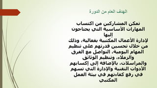 ‫الدورة‬ ‫من‬ ‫العام‬ ‫الهدف‬
‫اكتساب‬ ‫من‬ ‫المشاركين‬ ‫تمكن‬
‫المهارات‬
‫األساسية‬
‫التي‬
‫یحتاجون‬
‫ليها‬ٕ‫ا‬
‫األعمال‬ ‫إلدارة‬
‫المكتبية‬
‫بفعالية‬
‫و‬ ،
‫ذلك‬
‫خالل‬ ‫من‬
‫تحسين‬
‫قدرتهم‬
‫على‬
‫تنظ‬
‫يم‬
‫المهام‬
‫اليومية‬
‫الفرق‬ ‫مع‬ ‫التواصل‬ ،
،‫والزمالء‬
‫وتنظيم‬
‫الوثائق‬
‫باإلضافة‬ ،‫والمراسالت‬
‫لى‬ٕ‫ا‬
‫إكساب‬
‫هم‬
‫التي‬ ‫واإلدارة‬ ‫التقنية‬ ‫األدوات‬
‫تسه‬
‫م‬
‫في‬ ‫كفاءتهم‬ ‫رفع‬ ‫في‬
‫بيئة‬
‫العمل‬
‫المكتبي‬
 