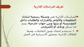 ‫اإلدارية‬ ‫المراسالت‬ ‫تعريف‬

‫هي‬ ‫اإلدارية‬ ‫المراسالت‬
‫لتبادل‬ ‫رسمية‬ ‫وسيلة‬
‫داخل‬ ‫والطلبات‬ ‫والقرارات‬ ‫واألوامر‬ ‫المعلومات‬
‫خارجية‬ ‫جهات‬ ‫وبين‬ ‫بينها‬ ‫أو‬ ‫المؤسسة‬
‫وتت‬ ،
‫م‬
‫بشكل‬ ‫إما‬
‫إلكتروني‬ ‫أو‬ ‫ورقي‬
.

‫وضبط‬ ،‫التعامالت‬ ‫توثيق‬ ‫لضمان‬ ‫تستخدم‬
‫الع‬ ‫في‬ ‫االنسيابية‬ ‫وتحقيق‬ ،‫اإلدارية‬ ‫العالقات‬
‫مل‬
 
