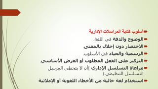 
‫اإلدارية‬ ‫المراسالت‬ ‫كتابة‬ ‫أسلوب‬

‫والدقة‬ ‫الوضوح‬
‫اللغة‬ ‫في‬
.

‫بالمعنى‬ ‫إخالل‬ ‫دون‬ ‫االختصار‬
.

‫والحياد‬ ‫الرسمية‬
‫األسلوب‬ ‫في‬
.

‫األساسي‬ ‫الغرض‬ ‫أو‬ ‫المطلوب‬ ‫الفعل‬ ‫على‬ ‫التركيز‬
.

‫اإلداري‬ ‫التسلسل‬ ‫مراعاة‬
(
‫المرسل‬ ‫يتخطى‬ ‫ال‬ ‫أن‬
‫التنظيمي‬ ‫التسلسل‬
).

‫اإلمالئ‬ ‫أو‬ ‫اللغوية‬ ‫األخطاء‬ ‫من‬ ‫خالية‬ ‫لغة‬ ‫استخدام‬
‫ية‬
 
