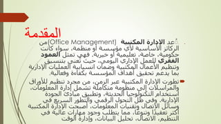 ‫المقدمة‬ 
‫ت‬
‫عد‬ُ
‫المكتبية‬ ‫اإلدارة‬
(Office Management)
‫من‬
‫كانت‬ ‫سواء‬ ،‫منظمة‬ ‫أو‬ ‫مؤسسة‬ ‫ألي‬ ‫األساسية‬ ‫الركائز‬
‫خيرية‬ ‫أو‬ ‫تعليمية‬ ،‫خاصة‬ ،‫حكومية‬
.
‫تمثل‬ ‫فهي‬
‫العمود‬
‫الفقري‬
‫بتنسيق‬ ‫عنى‬‫ت‬ ‫حيث‬ ،‫اليومي‬ ‫اإلداري‬ ‫للعمل‬
‫العمليات‬ ‫انسيابية‬ ‫وضمان‬ ‫المكتبية‬ ‫األعمال‬ ‫وتنظيم‬
‫اإلدارية‬
‫وفعالية‬ ‫بكفاءة‬ ‫المؤسسة‬ ‫أهداف‬ ‫تحقيق‬ ‫يدعم‬ ‫بما‬
.

‫لألور‬ ‫تنظيم‬ ‫مجرد‬ ‫من‬ ،‫الزمن‬ ‫عبر‬ ‫المكتبية‬ ‫اإلدارة‬ ‫تطورت‬
‫اق‬
،‫المعلومات‬ ‫إدارة‬ ‫تشمل‬ ‫متكاملة‬ ‫منظومة‬ ‫إلى‬ ‫والمراسالت‬
‫الجودة‬ ‫مبادئ‬ ‫وتطبيق‬ ،‫الحديثة‬ ‫التكنولوجيا‬ ‫استخدام‬
‫اإلدارية‬
.
‫في‬ ‫السريع‬ ‫والتطور‬ ‫الرقمي‬ ‫التحول‬ ‫ظل‬ ‫وفي‬
‫المك‬ ‫اإلدارة‬ ‫أصبحت‬ ،‫المعلومات‬ ‫وتقنيات‬ ‫االتصال‬ ‫وسائل‬
‫تبية‬
‫في‬ ‫عالية‬ ‫مهارات‬ ‫وجود‬ ‫يتطلب‬ ‫مما‬ ،‫ا‬ً‫وتنوع‬ ‫ا‬ً‫د‬‫تعقي‬ ‫أكثر‬
‫الوقت‬ ‫وإدارة‬ ،‫البيانات‬ ‫تحليل‬ ،‫االتصال‬ ،‫التنظيم‬
.
 