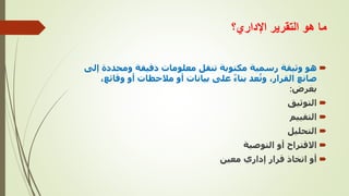 ‫اإلداري؟‬ ‫التقرير‬ ‫هو‬ ‫ما‬

‫هو‬
‫مكتوبة‬ ‫رسمية‬ ‫وثيقة‬
‫ومحددة‬ ‫دقيقة‬ ‫معلومات‬ ‫تنقل‬
‫إلى‬
‫وقائ‬ ‫أو‬ ‫مالحظات‬ ‫أو‬ ‫بيانات‬ ‫على‬ ً‫ء‬‫بنا‬ ‫عد‬ُ‫وت‬ ،‫القرار‬ ‫صانع‬
،‫ع‬
‫بغرض‬
:

‫التوثيق‬

‫التقييم‬

‫التحليل‬

‫التوصية‬ ‫أو‬ ‫االقتراح‬

‫معين‬ ‫إداري‬ ‫قرار‬ ‫اتخاذ‬ ‫أو‬
 
