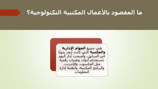 ‫التكنول‬ ‫المكتبية‬ ‫باألعمال‬ ‫المقصود‬ ‫ما‬
‫وجية؟‬
‫جميع‬ ‫هي‬
‫اإلدارية‬ ‫المهام‬
‫والمكتبية‬
‫يد‬ ‫نجز‬‫ت‬ ‫كانت‬ ‫التي‬
‫ا‬ً‫ي‬‫و‬
‫اليوم‬ ‫دار‬‫ت‬ ‫وأصبحت‬ ،‫السابق‬ ‫في‬
‫رقمية‬ ‫وتقنيات‬ ‫أدوات‬ ‫باستخدام‬
،‫واإلنترنت‬ ،‫الحاسوب‬ ‫مثل‬
‫إدارة‬ ‫وأنظمة‬ ،‫المكتبية‬ ‫والبرامج‬
‫المعلومات‬
 