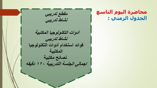 ‫التاسع‬ ‫اليوم‬ ‫محاضرة‬
‫الزمني‬ ‫الجدول‬
:
‫تدريبي‬ ‫مقطع‬
‫تدريبي‬ ‫نشاط‬
‫المكتبية‬ ‫التكنولوجيا‬ ‫أدوات‬
‫تدريبي‬ ‫نشاط‬
‫التكنولوجيا‬ ‫أدوات‬ ‫استخدام‬ ‫فوائد‬
‫المكتبية‬
‫مكتبية‬ ‫نصائح‬
‫التدريبية‬ ‫الجلسة‬ ‫اجمالي‬
١٢٠
‫دقيقه‬
 